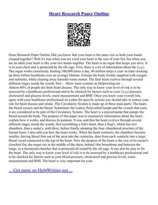 Heart Research Paper Outline
Heart Research Paper Outline Did you know that your heart is the same size as both your hands
clasped together? Well it's true when you are a kid your heart is the size of your fist, but when you
are an adult your heart is like your two hands together. The heart is an organ that keeps you alive. It
is in your chest and is protected by the rib cage. First, there is a lot of information about the heart.
The organ works ceaselessly, beating 100,000 times a day, 40 million times a year–in total clocking
up three billion heartbeats over an average lifetime. It keeps the body freshly supplied with oxygen
and nutrients, while clearing away harmful waste matter. The fetal heart evolves through several
different stages inside the womb, first ... Show more content on Helpwriting.net ...
Almost 80% of people die from heart disease. The only way to know your level of risk is to be
assessed by a healthcare professional and to be checked for factors such as your blood pressure,
cholesterol and glucose levels, waist measurement and BMI. Once you know your overall risk,
agree with your healthcare professional on a plan for specific actions you should take to reduce your
risk for heart disease and stroke. The Circulatory System is made up of three main parts: The heart,
the blood vessels and the blood. Sometimes the watery fluid called lymph and the vessels that carry
it are considered to be part of the Circulatory System. The heart is a special pump that pumps the
blood around the body. The purpose of this paper was to summarize information about the heart,
explain how it works, and discuss its purpose. It was said that the heart evolves through several
different stages inside the womb, first resembling a fish's heart, then a frog's, which has two
chambers, than a snake's, with three, before finally adopting the four–chambered structure of the
human heart. I also told you how the heart works. When the heart contracts, the chambers become
smaller, forcing blood first out of the atria into the ventricles, then from each ventricle into a large
blood vessel connected to the top of the heart. Now the purpose of the heart is the size of its owner's
clenched fist, the organ sits in the middle of the chest, behind 1the breastbone and between the
lungs, in a moistened chamber that is protected all round by the rib cage. It can also be easy to fix
the heart. The only way to know your level of risk is to be assessed by a healthcare professional and
to be checked for factors such as your blood pressure, cholesterol and glucose levels, waist
measurement and BMI. The heart is very important for your
... Get more on HelpWriting.net ...
 