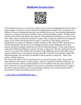 Diaphragic Pressure Essay
If the therapist has access to an electronic medical record, noting transdiaphragmatic pressure from a
pulmonologists' evaluation is the best indicator of diaphragmatic strength. This is measured as the
difference between intraabdominal pressure and intrathoracic pressure. Documenting diaphragmatic
weakness as a diagnosis should be considered when evaluating breathless patients. 44 Observation
will be the next tool to help identify those patients with dysfunctional breathing as a result of a poor
ZOA. Other authors recommend assessment in supine with a comparison made between sitting and
supine. Issues will be more pronounced in supine. A reduction in vital capacity (perceived
breathlessness) or reports of orthopnea is another indicator of DD. McCool2 Mier–Jedrzejowicz et
al found that patients with the most severe orthopnea had the weakest diaphragms.44 In these
patients, the physical therapist should also look for the abdominal paradox. In this clinical sign the
weakened and flattened diaphragm contracts inwardly, as opposed to inferiorly, pulling the rib cage
with it. It is a result of the change in the orientation of the diaphragm, the loss of the ZOA and its
resultant ineffectiveness in moving the rib cage outwardly. Urmey/De Troyer/Kelly/Loring45 The
abdominal paradox will most likely be identified in these patients in sitting and ... Show more
content on Helpwriting.net ...
But muscles that attach to the rib cage should also be assessed for proper length. The pectoralis
major attaches to the superior 6 costal cartilages. If there is limitation in horizontal abduction, one
can assume that there will be resultant tightness in the rib mobility where the muscle attaches. If
there is latissimus or intercostal tightness, there may be a limitation in shoulder flexion. Length of
the anterior neck musculature can be assessed during exhalation. The sternum should be able to
descend fully without concomitant posterior cranial
... Get more on HelpWriting.net ...
 
