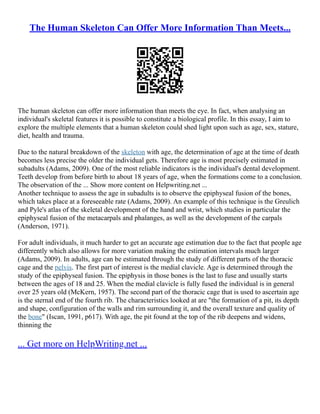 The Human Skeleton Can Offer More Information Than Meets...
The human skeleton can offer more information than meets the eye. In fact, when analysing an
individual's skeletal features it is possible to constitute a biological profile. In this essay, I aim to
explore the multiple elements that a human skeleton could shed light upon such as age, sex, stature,
diet, health and trauma.
Due to the natural breakdown of the skeleton with age, the determination of age at the time of death
becomes less precise the older the individual gets. Therefore age is most precisely estimated in
subadults (Adams, 2009). One of the most reliable indicators is the individual's dental development.
Teeth develop from before birth to about 18 years of age, when the formations come to a conclusion.
The observation of the ... Show more content on Helpwriting.net ...
Another technique to assess the age in subadults is to observe the epiphyseal fusion of the bones,
which takes place at a foreseeable rate (Adams, 2009). An example of this technique is the Greulich
and Pyle's atlas of the skeletal development of the hand and wrist, which studies in particular the
epiphyseal fusion of the metacarpals and phalanges, as well as the development of the carpals
(Anderson, 1971).
For adult individuals, it much harder to get an accurate age estimation due to the fact that people age
differently which also allows for more variation making the estimation intervals much larger
(Adams, 2009). In adults, age can be estimated through the study of different parts of the thoracic
cage and the pelvis. The first part of interest is the medial clavicle. Age is determined through the
study of the epiphyseal fusion. The epiphysis in those bones is the last to fuse and usually starts
between the ages of 18 and 25. When the medial clavicle is fully fused the individual is in general
over 25 years old (McKern, 1957). The second part of the thoracic cage that is used to ascertain age
is the sternal end of the fourth rib. The characteristics looked at are "the formation of a pit, its depth
and shape, configuration of the walls and rim surrounding it, and the overall texture and quality of
the bone" (Iscan, 1991, p617). With age, the pit found at the top of the rib deepens and widens,
thinning the
... Get more on HelpWriting.net ...
 