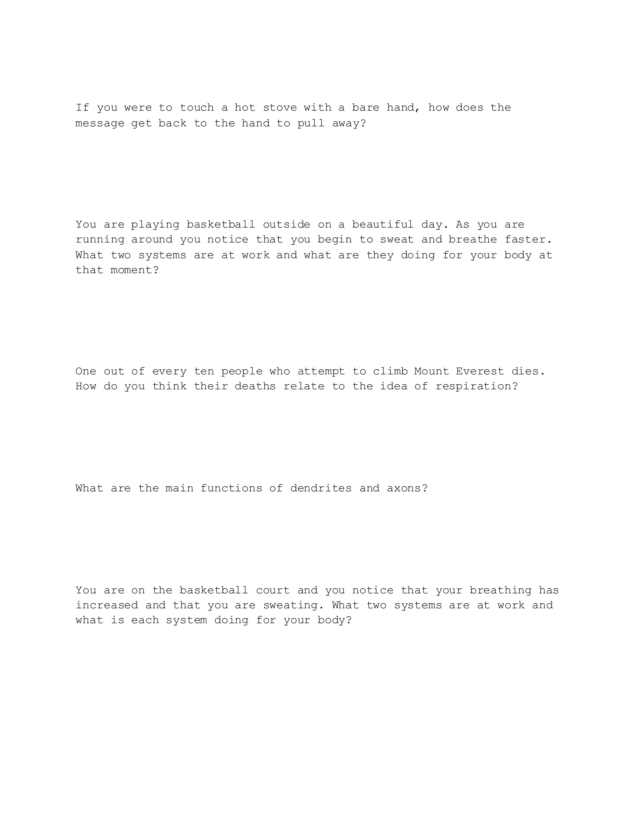 If you were to touch a hot stove with a bare hand, how does the
message get back to the hand to pull away?
You are playing basketball outside on a beautiful day. As you are
running around you notice that you begin to sweat and breathe faster.
What two systems are at work and what are they doing for your body at
that moment?
One out of every ten people who attempt to climb Mount Everest dies.
How do you think their deaths relate to the idea of respiration?
What are the main functions of dendrites and axons?
You are on the basketball court and you notice that your breathing has
increased and that you are sweating. What two systems are at work and
what is each system doing for your body?
 