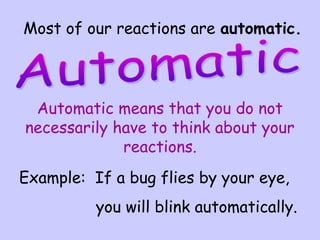 Most of our reactions are automatic.
Automatic means that you do not
necessarily have to think about your
reactions.
Example: If a bug flies by your eye,
you will blink automatically.
 