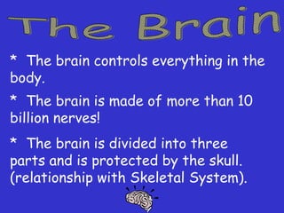 * The brain controls everything in the
body.
* The brain is made of more than 10
billion nerves!
* The brain is divided into three
parts and is protected by the skull.
(relationship with Skeletal System).
 