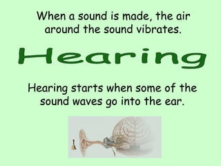When a sound is made, the air
around the sound vibrates.
Hearing starts when some of the
sound waves go into the ear.
 