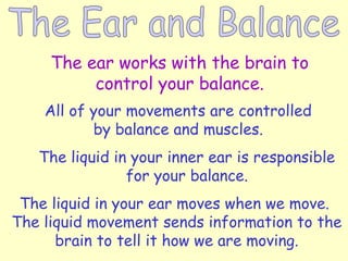The ear works with the brain to
control your balance.
All of your movements are controlled
by balance and muscles.
The liquid in your inner ear is responsible
for your balance.
The liquid in your ear moves when we move.
The liquid movement sends information to the
brain to tell it how we are moving.
 