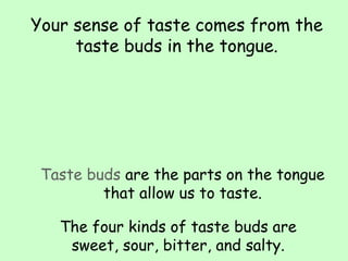 Your sense of taste comes from the
taste buds in the tongue.
Taste buds are the parts on the tongue
that allow us to taste.
The four kinds of taste buds are
sweet, sour, bitter, and salty.
 
