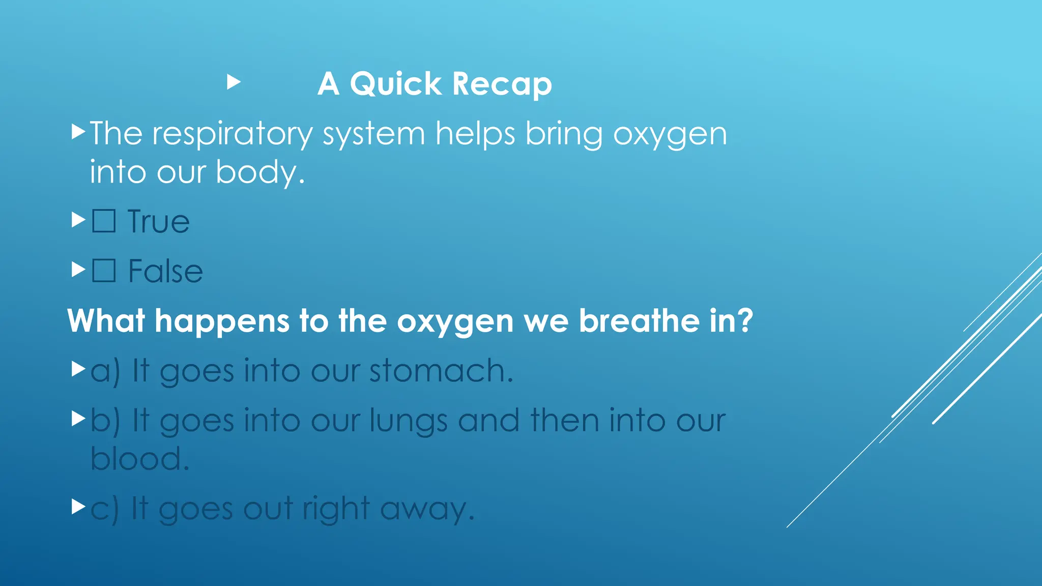  A Quick Recap
The respiratory system helps bring oxygen
into our body.
☐ True
☐ False
What happens to the oxygen we breathe in?
a) It goes into our stomach.
b) It goes into our lungs and then into our
blood.
c) It goes out right away.
 