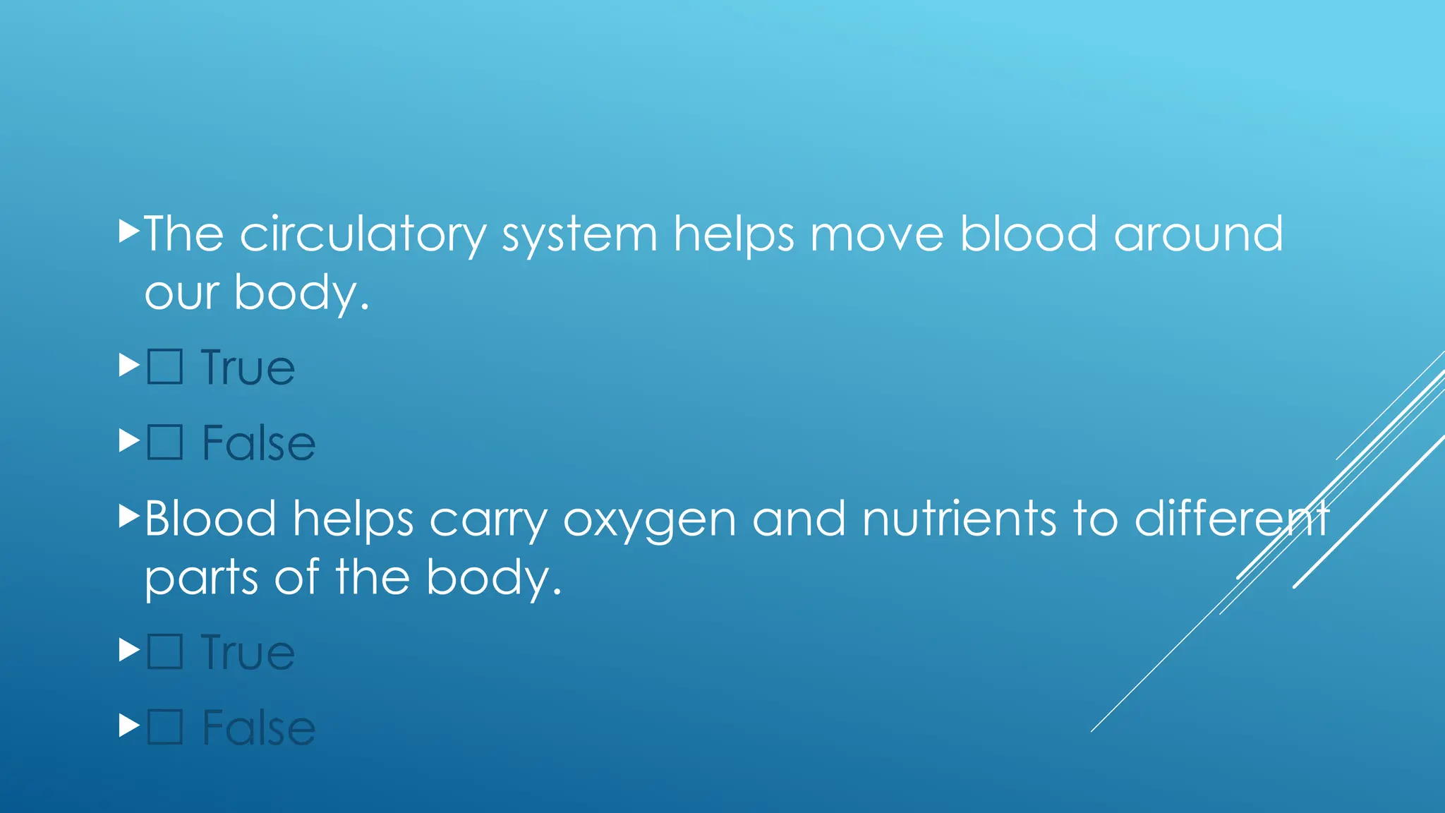 The circulatory system helps move blood around
our body.
☐ True
☐ False
Blood helps carry oxygen and nutrients to different
parts of the body.
☐ True
☐ False
 
