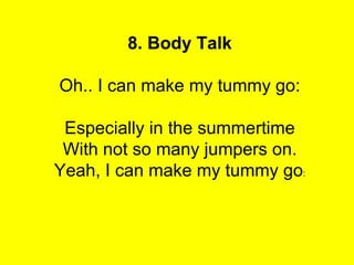 8. Body Talk

Oh.. I can make my tummy go:

 Especially in the summertime
 With not so many jumpers on.
Yeah, I can make my tummy go:
 