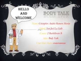 Hello
  and
welcome
          Name: Cristopher Andrés Romero Morán
                 School: San José La Salle
                 Course: 2 Bachillerato B
                     topic: Body Talk
              User Slide Share: cromeromoran
 