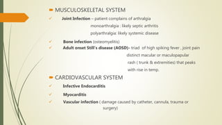  MUSCULOSKELETAL SYSTEM
 Joint Infection – patient complains of arthralgia
monoarthralgia : likely septic arthritis
polyarthralgia: likely systemic disease
 Bone infection (osteomyelitis)
 Adult onset Still’s disease (AOSD)- triad of high spiking fever , joint pain
distinct macular or maculopapular
rash ( trunk & extremities) that peaks
with rise in temp.
 CARDIOVASCULAR SYSTEM
 Infective Endocarditis
 Myocarditis
 Vascular infection ( damage caused by catheter, cannula, trauma or
surgery)
 
