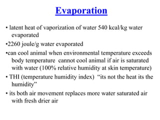 Evaporation
• latent heat of vaporization of water 540 kcal/kg water
evaporated
•2260 joule/g water evaporated
•can cool animal when environmental temperature exceeds
body temperature cannot cool animal if air is saturated
with water (100% relative humidity at skin temperature)
• THI (temperature humidity index) “its not the heat its the
humidity”
• its both air movement replaces more water saturated air
with fresh drier air
 