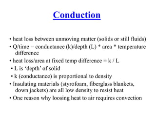Conduction
• heat loss between unmoving matter (solids or still fluids)
• Q/time = conductance (k)/depth (L) * area * temperature
difference
• heat loss/area at fixed temp difference = k / L
• L is ‘depth’ of solid
• k (conductance) is proportional to density
• Insulating materials (styrofoam, fiberglass blankets,
down jackets) are all low density to resist heat
• One reason why loosing heat to air requires convection
 