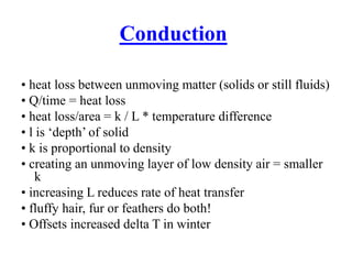 Conduction
• heat loss between unmoving matter (solids or still fluids)
• Q/time = heat loss
• heat loss/area = k / L * temperature difference
• l is ‘depth’ of solid
• k is proportional to density
• creating an unmoving layer of low density air = smaller
k
• increasing L reduces rate of heat transfer
• fluffy hair, fur or feathers do both!
• Offsets increased delta T in winter
 