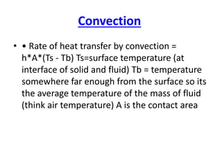 Convection
• • Rate of heat transfer by convection =
h*A*(Ts - Tb) Ts=surface temperature (at
interface of solid and fluid) Tb = temperature
somewhere far enough from the surface so its
the average temperature of the mass of fluid
(think air temperature) A is the contact area
 