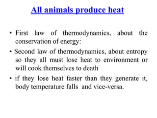 All animals produce heat
• First law of thermodynamics, about the
conservation of energy:
• Second law of thermodynamics, about entropy
so they all must lose heat to environment or
will cook themselves to death
• if they lose heat faster than they generate it,
body temperature falls and vice-versa.
 