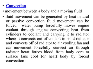 • Convection
• movement between a body and a moving fluid
• fluid movement can be generated by heat natural
or passive convection fluid movement can be
forced water pump forcefully moves engine
coolant through engine convecting heat from
cylinders to coolant and carrying it to radiator
where it convects out of coolant to solid radiator
and convects off of radiator to air cooling fan and
car movement forcefully convect air through
radiator heart forces blood from body core to
surface fans cool (or heat) body by forced
convection
 