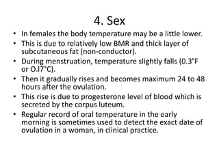 4. Sex
• In females the body temperature may be a little lower.
• This is due to relatively low BMR and thick layer of
subcutaneous fat (non-conductor).
• During menstruation, temperature slightly falls (0.3°F
or O.l7°C).
• Then it gradually rises and becomes maximum 24 to 48
hours after the ovulation.
• This rise is due to progesterone level of blood which is
secreted by the corpus luteum.
• Regular record of oral temperature in the early
morning is sometimes used to detect the exact date of
ovulation in a woman, in clinical practice.
 