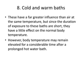 8. Cold and warm baths
• These have a far greater influence than air at
the same temperature, but since the duration
of exposure to these baths are short, they
have a little effect on the normal body
temperature.
• However, body temperature may remain
elevated for a considerable time after a
prolonged hot water bath.
 