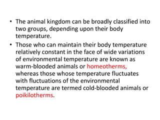 • The animal kingdom can be broadly classified into
two groups, depending upon their body
temperature.
• Those who can maintain their body temperature
relatively constant in the face of wide variations
of environmental temperature are known as
warm-blooded animals or homeotherms,
whereas those whose temperature fluctuates
with fluctuations of the environmental
temperature are termed cold-blooded animals or
poikilotherms.
 