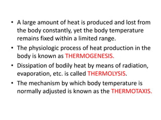 • A large amount of heat is produced and lost from
the body constantly, yet the body temperature
remains fixed within a limited range.
• The physiologic process of heat production in the
body is known as THERMOGENESIS.
• Dissipation of bodily heat by means of radiation,
evaporation, etc. is called THERMOLYSIS.
• The mechanism by which body temperature is
normally adjusted is known as the THERMOTAXIS.
 