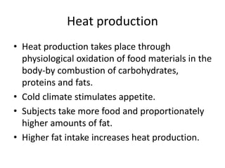 Heat production
• Heat production takes place through
physiological oxidation of food materials in the
body-by combustion of carbohydrates,
proteins and fats.
• Cold climate stimulates appetite.
• Subjects take more food and proportionately
higher amounts of fat.
• Higher fat intake increases heat production.
 