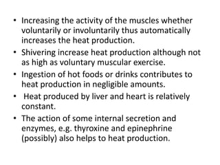 • Increasing the activity of the muscles whether
voluntarily or involuntarily thus automatically
increases the heat production.
• Shivering increase heat production although not
as high as voluntary muscular exercise.
• Ingestion of hot foods or drinks contributes to
heat production in negligible amounts.
• Heat produced by liver and heart is relatively
constant.
• The action of some internal secretion and
enzymes, e.g. thyroxine and epinephrine
(possibly) also helps to heat production.
 