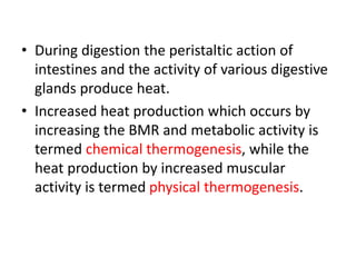 • During digestion the peristaltic action of
intestines and the activity of various digestive
glands produce heat.
• Increased heat production which occurs by
increasing the BMR and metabolic activity is
termed chemical thermogenesis, while the
heat production by increased muscular
activity is termed physical thermogenesis.
 