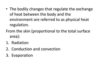 • The bodily changes that regulate the exchange
of heat between the body and the
environment are referred to as physical heat
regulation.
From the skin (proportional to the total surface
area):
1. Radiation
2. Conduction and convection
3. Evaporation
 
