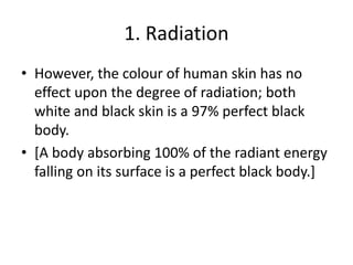 1. Radiation
• However, the colour of human skin has no
effect upon the degree of radiation; both
white and black skin is a 97% perfect black
body.
• [A body absorbing 100% of the radiant energy
falling on its surface is a perfect black body.]
 