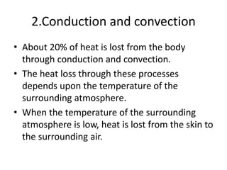 2.Conduction and convection
• About 20% of heat is lost from the body
through conduction and convection.
• The heat loss through these processes
depends upon the temperature of the
surrounding atmosphere.
• When the temperature of the surrounding
atmosphere is low, heat is lost from the skin to
the surrounding air.
 