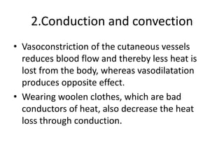 2.Conduction and convection
• Vasoconstriction of the cutaneous vessels
reduces blood flow and thereby less heat is
lost from the body, whereas vasodilatation
produces opposite effect.
• Wearing woolen clothes, which are bad
conductors of heat, also decrease the heat
loss through conduction.
 
