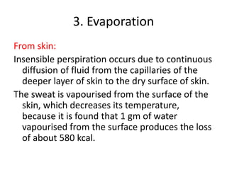 3. Evaporation
From skin:
Insensible perspiration occurs due to continuous
diffusion of fluid from the capillaries of the
deeper layer of skin to the dry surface of skin.
The sweat is vapourised from the surface of the
skin, which decreases its temperature,
because it is found that 1 gm of water
vapourised from the surface produces the loss
of about 580 kcal.
 