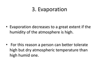 3. Evaporation
• Evaporation decreases to a great extent if the
humidity of the atmosphere is high.
• For this reason a person can better tolerate
high but dry atmospheric temperature than
high humid one.
 