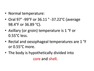 • Normal temperature:
• Oral 97° -99°F or 36.11 ° -37.22°C (average
98.4°F or 36.89 °C).
• Axillary (or groin) temperature is 1 °F or
0.55°C less.
• Rectal and oesophageal temperatures are 1 °F
or 0.55°C more.
• The body is hypothetically divided into
core and shell.
 