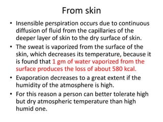 From skin
• Insensible perspiration occurs due to continuous
diffusion of fluid from the capillaries of the
deeper layer of skin to the dry surface of skin.
• The sweat is vaporized from the surface of the
skin, which decreases its temperature, because it
is found that 1 gm of water vaporized from the
surface produces the loss of about 580 kcal.
• Evaporation decreases to a great extent if the
humidity of the atmosphere is high.
• For this reason a person can better tolerate high
but dry atmospheric temperature than high
humid one.
 