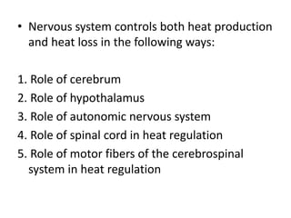 • Nervous system controls both heat production
and heat loss in the following ways:
1. Role of cerebrum
2. Role of hypothalamus
3. Role of autonomic nervous system
4. Role of spinal cord in heat regulation
5. Role of motor fibers of the cerebrospinal
system in heat regulation
 