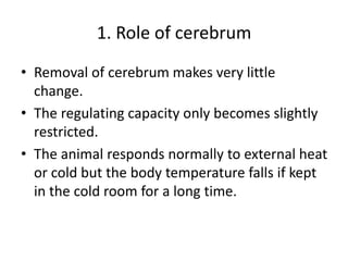 1. Role of cerebrum
• Removal of cerebrum makes very little
change.
• The regulating capacity only becomes slightly
restricted.
• The animal responds normally to external heat
or cold but the body temperature falls if kept
in the cold room for a long time.
 