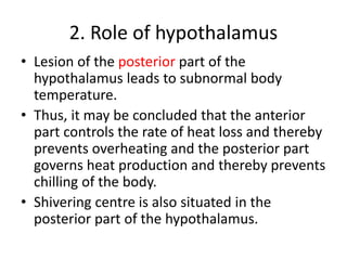 2. Role of hypothalamus
• Lesion of the posterior part of the
hypothalamus leads to subnormal body
temperature.
• Thus, it may be concluded that the anterior
part controls the rate of heat loss and thereby
prevents overheating and the posterior part
governs heat production and thereby prevents
chilling of the body.
• Shivering centre is also situated in the
posterior part of the hypothalamus.
 