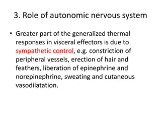 3. Role of autonomic nervous system
• Greater part of the generalized thermal
responses in visceral effectors is due to
sympathetic control, e.g. constriction of
peripheral vessels, erection of hair and
feathers, liberation of epinephrine and
norepinephrine, sweating and cutaneous
vasodilatation.
 