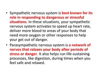 • Sympathetic nervous system is best known for its
role in responding to dangerous or stressful
situations. In these situations, your sympathetic
nervous system activates to speed up heart rate,
deliver more blood to areas of your body that
need more oxygen or other responses to help
your get out of danger.
• Parasympathetic nervous system is a network of
nerves that relaxes your body after periods of
stress or danger. It also helps run life-sustaining
processes, like digestion, during times when you
feel safe and relaxed.
 