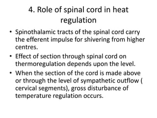 4. Role of spinal cord in heat
regulation
• Spinothalamic tracts of the spinal cord carry
the efferent impulse for shivering from higher
centres.
• Effect of section through spinal cord on
thermoregulation depends upon the level.
• When the section of the cord is made above
or through the level of sympathetic outflow (
cervical segments), gross disturbance of
temperature regulation occurs.
 