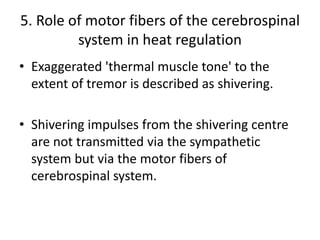 5. Role of motor fibers of the cerebrospinal
system in heat regulation
• Exaggerated 'thermal muscle tone' to the
extent of tremor is described as shivering.
• Shivering impulses from the shivering centre
are not transmitted via the sympathetic
system but via the motor fibers of
cerebrospinal system.
 