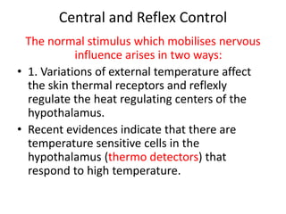 Central and Reflex Control
The normal stimulus which mobilises nervous
influence arises in two ways:
• 1. Variations of external temperature affect
the skin thermal receptors and reflexly
regulate the heat regulating centers of the
hypothalamus.
• Recent evidences indicate that there are
temperature sensitive cells in the
hypothalamus (thermo detectors) that
respond to high temperature.
 