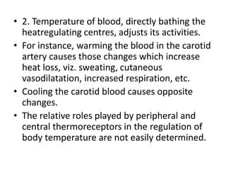 • 2. Temperature of blood, directly bathing the
heatregulating centres, adjusts its activities.
• For instance, warming the blood in the carotid
artery causes those changes which increase
heat loss, viz. sweating, cutaneous
vasodilatation, increased respiration, etc.
• Cooling the carotid blood causes opposite
changes.
• The relative roles played by peripheral and
central thermoreceptors in the regulation of
body temperature are not easily determined.
 