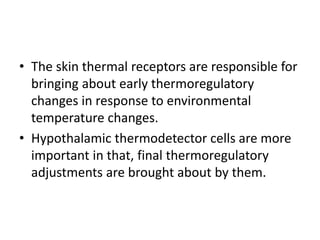• The skin thermal receptors are responsible for
bringing about early thermoregulatory
changes in response to environmental
temperature changes.
• Hypothalamic thermodetector cells are more
important in that, final thermoregulatory
adjustments are brought about by them.
 