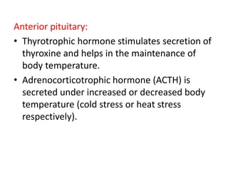 Anterior pituitary:
• Thyrotrophic hormone stimulates secretion of
thyroxine and helps in the maintenance of
body temperature.
• Adrenocorticotrophic hormone (ACTH) is
secreted under increased or decreased body
temperature (cold stress or heat stress
respectively).
 