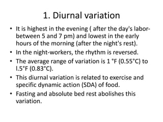 1. Diurnal variation
• It is highest in the evening ( after the day's labor-
between 5 and 7 pm) and lowest in the early
hours of the morning (after the night's rest).
• In the night-workers, the rhythm is reversed.
• The average range of variation is 1 °F (0.55°C) to
l.5°F (0.83°C).
• This diurnal variation is related to exercise and
specific dynamic action (SDA) of food.
• Fasting and absolute bed rest abolishes this
variation.
 