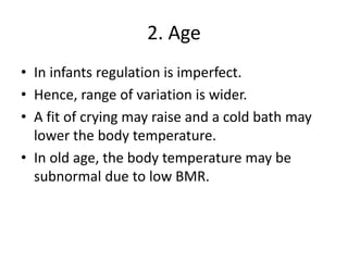 2. Age
• In infants regulation is imperfect.
• Hence, range of variation is wider.
• A fit of crying may raise and a cold bath may
lower the body temperature.
• In old age, the body temperature may be
subnormal due to low BMR.
 