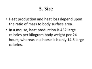 3. Size
• Heat production and heat loss depend upon
the ratio of mass to body surface area.
• In a mouse, heat production is 452 large
calories per kilogram body weight per 24
hours; whereas in a horse it is only 14.5 large
calories.
 