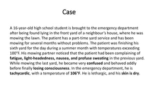 A 16-year-old high school student is brought to the emergency department
after being found lying in the front yard of a neighbour’s house, where he was
mowing the lawn. The patient has a part-time yard service and has been
mowing for several months without problems. The patient was finishing his
sixth yard for the day during a summer month with temperatures exceeding
100°F. His mowing partner noticed that the patient had been complaining of
fatigue, light-headedness, nausea, and profuse sweating in the previous yard.
While mowing the last yard, he became very confused and behaved oddly
before finally losing consciousness. In the emergency department, he is
tachycardic, with a temperature of 106°F. He is lethargic, and his skin is dry.
Case
 